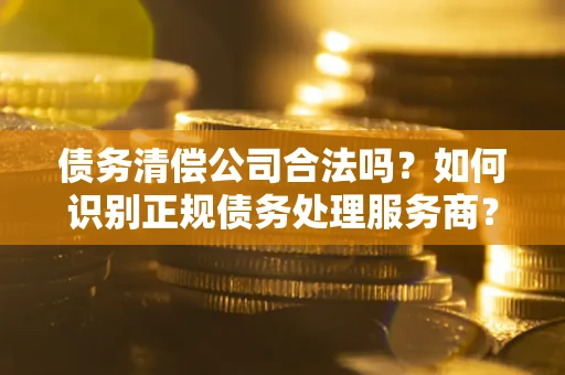 武汉债务清偿公司合法吗？如何识别正规债务处理服务商？