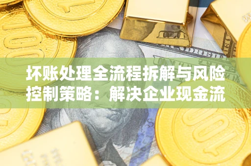 武汉坏账处理全流程拆解与风险控制策略：解决企业现金流顽疾的实战指南