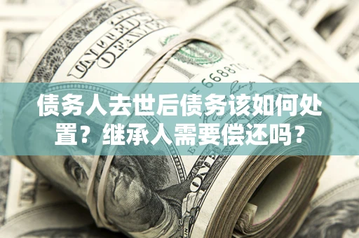 武汉债务人去世后债务该如何处置？继承人需要偿还吗？