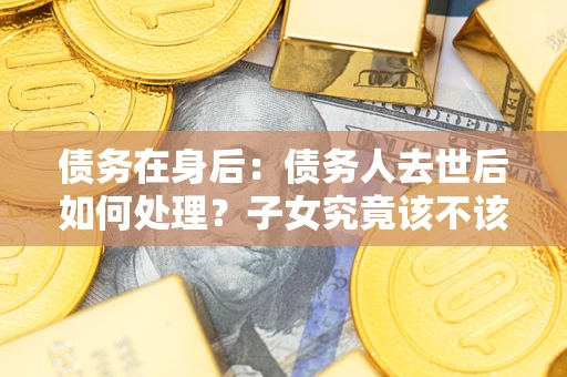 武汉债务在身后：债务人去世后如何处理？子女究竟该不该还钱？
