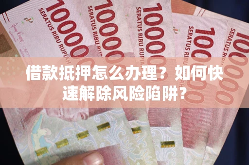 武汉借款抵押怎么办理？如何快速解除风险陷阱？