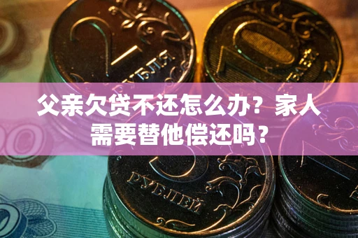 武汉父亲欠贷不还怎么办？家人需要替他偿还吗？