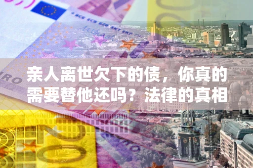 武汉亲人离世欠下的债，你真的需要替他还吗？法律的真相或许与你想的不一样